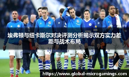 埃弗顿与纽卡斯尔对决评测分析揭示双方实力差距与战术布局